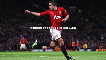 壹号娱乐官网-欧冠赛场上球员间的配合默契令人称奇