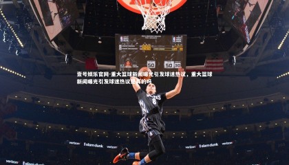 壹号娱乐官网-重大篮球新闻曝光引发球迷热议，重大篮球新闻曝光引发球迷热议是真的吗