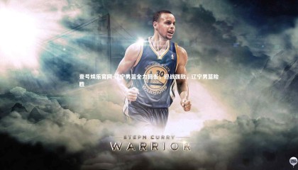 壹号娱乐官网-辽宁男篮全力回击，迎战强敌，辽宁男篮险胜